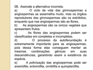 08. Assinale a alternativa incorreta.
a) O ciclo de vida das gimnospermas e
angiospermas se assemelha muito, mas os órgãos
reprodutores das gimnospermas são os estróbilos,
enquanto que nas angiospermas são as flores.
b) As angiospermas são os únicos vegetais que
apresentam frutos.
c) As flores das angiospermas podem ser
classificadas em completas e incompletas.
d) O processo da autofecundação é
extremamente importante para as angiospermas,
pois dessa forma elas conseguem manter as
mesmas combinações gênicas em suas
descendências, garantindo assim a existência da
espécie.
e) A polinização das angiospermas pode ser
anemófila, entomófila, ornitófila e quiropterófila.
 