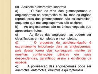 08. Assinale a alternativa incorreta.
a) O ciclo de vida das gimnospermas e
angiospermas se assemelha muito, mas os órgãos
reprodutores das gimnospermas são os estróbilos,
enquanto que nas angiospermas são as flores.
b) As angiospermas são os únicos vegetais que
apresentam frutos.
c) As flores das angiospermas podem ser
classificadas em completas e incompletas.
d) O processo da autofecundação é
extremamente importante para as angiospermas,
pois dessa forma elas conseguem manter as
mesmas combinações gênicas em suas
descendências, garantindo assim a existência da
espécie.
e) A polinização das angiospermas pode ser
anemófila, entomófila, ornitófila e quiropterófila.
 