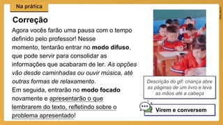Agora vocês farão uma pausa com o tempo
definido pelo professor! Nesse
momento, tentarão entrar no modo difuso,
que pode servir para consolidar as
informações que acabaram de ler. As opções
vão desde caminhadas ou ouvir música, até
outras formas de relaxamento.
Em seguida, entrarão no modo focado
novamente e apresentarão o que
lembrarem do texto, refletindo sobre o
problema apresentado!
Correção
Virem e conversem
Descrição do gif: criança abre
as páginas de um livro e leva
as mãos até a cabeça
 