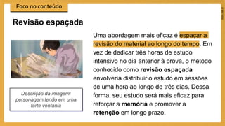 Uma abordagem mais eficaz é espaçar a
revisão do material ao longo do tempo. Em
vez de dedicar três horas de estudo
intensivo no dia anterior à prova, o método
conhecido como revisão espaçada
envolveria distribuir o estudo em sessões
de uma hora ao longo de três dias. Dessa
forma, seu estudo será mais eficaz para
reforçar a memória e promover a
retenção em longo prazo.
Revisão espaçada
Descrição da imagem:
personagem lendo em uma
forte ventania
 