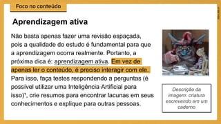Não basta apenas fazer uma revisão espaçada,
pois a qualidade do estudo é fundamental para que
a aprendizagem ocorra realmente. Portanto, a
próxima dica é: aprendizagem ativa. Em vez de
apenas ler o conteúdo, é preciso interagir com ele.
Para isso, faça testes respondendo a perguntas (é
possível utilizar uma Inteligência Artificial para
isso)¹, crie resumos para encontrar lacunas em seus
conhecimentos e explique para outras pessoas.
Aprendizagem ativa
Descrição da
imagem: criatura
escrevendo em um
caderno
 