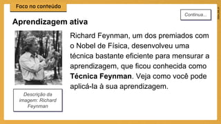Richard Feynman, um dos premiados com
o Nobel de Física, desenvolveu uma
técnica bastante eficiente para mensurar a
aprendizagem, que ficou conhecida como
Técnica Feynman. Veja como você pode
aplicá-la à sua aprendizagem.
Aprendizagem ativa
Descrição da
imagem: Richard
Feynman
Continua...
 