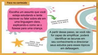 Técnica Feynman
Escolha um assunto que você
esteja estudando e tente
escrever ou falar sobre ele em
uma linguagem clara,
explicando-o como se o
fizesse para uma criança.
A partir desse passo, se você não
for capaz de simplificar, poderá
identificar as lacunas em
seu conhecimento e direcionar
seus estudos para esses tópicos
em defasagem.
 