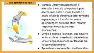 ● Bárbara Oakley nos aconselha a
intercalar o estudo com pausas, para
alternarmos entre o modo focado e o
modo difuso do cérebro; a fazer revisões
espaçadas; e a transformar nossa
aprendizagem de forma ativa: resumir,
responder perguntas e fazer
associações;
● Vimos a Técnica Feynman, que envolve
tentar explicar nosso tópico de estudo a
uma criança para encontrar lacunas em
nosso conhecimento;
● Aprendemos sobre a Técnica Pomodoro.
 