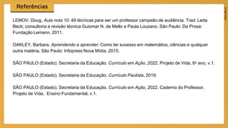 LEMOV, Doug. Aula nota 10: 49 técnicas para ser um professor campeão de audiência. Trad. Leda
Beck; consultoria e revisão técnica Guiomar N. de Mello e Paula Louzano. São Paulo: Da Prosa:
Fundação Lemann, 2011.
OAKLEY, Barbara. Aprendendo a aprender: Como ter sucesso em matemática, ciências e qualquer
outra matéria. São Paulo: Infopress Nova Mídia, 2015.
SÃO PAULO (Estado). Secretaria da Educação. Currículo em Ação, 2022. Projeto de Vida, 6o ano, v.1.
SÃO PAULO (Estado). Secretaria da Educação. Currículo Paulista, 2019.
SÃO PAULO (Estado). Secretaria da Educação. Currículo em Ação, 2022. Caderno do Professor,
Projeto de Vida, Ensino Fundamental, v.1.
 