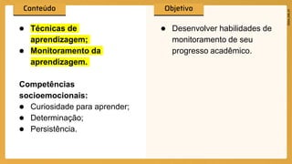● Técnicas de
aprendizagem;
● Monitoramento da
aprendizagem.
Competências
socioemocionais:
● Curiosidade para aprender;
● Determinação;
● Persistência.
● Desenvolver habilidades de
monitoramento de seu
progresso acadêmico.
 