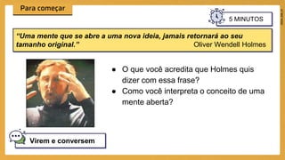 ● O que você acredita que Holmes quis
dizer com essa frase?
● Como você interpreta o conceito de uma
mente aberta?
Virem e conversem
“Uma mente que se abre a uma nova ideia, jamais retornará ao seu
tamanho original.” Oliver Wendell Holmes
5 MINUTOS
 