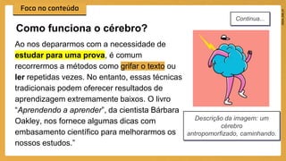 Ao nos depararmos com a necessidade de
estudar para uma prova, é comum
recorrermos a métodos como grifar o texto ou
ler repetidas vezes. No entanto, essas técnicas
tradicionais podem oferecer resultados de
aprendizagem extremamente baixos. O livro
“Aprendendo a aprender”, da cientista Bárbara
Oakley, nos fornece algumas dicas com
embasamento científico para melhorarmos os
nossos estudos.”
Como funciona o cérebro?
Descrição da imagem: um
cérebro
antropomorfizado, caminhando.
Continua...
 