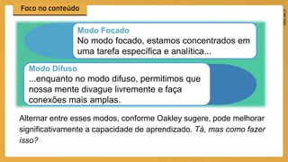 Alternar entre esses modos, conforme Oakley sugere, pode melhorar
significativamente a capacidade de aprendizado. Tá, mas como fazer
isso?
Modo Focado
No modo focado, estamos concentrados em
uma tarefa específica e analítica...
Modo Difuso
...enquanto no modo difuso, permitimos que
nossa mente divague livremente e faça
conexões mais amplas.
 