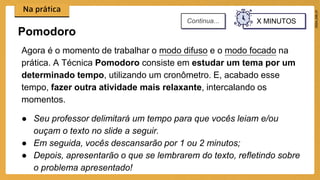 Agora é o momento de trabalhar o modo difuso e o modo focado na
prática. A Técnica Pomodoro consiste em estudar um tema por um
determinado tempo, utilizando um cronômetro. E, acabado esse
tempo, fazer outra atividade mais relaxante, intercalando os
momentos.
● Seu professor delimitará um tempo para que vocês leiam e/ou
ouçam o texto no slide a seguir.
● Em seguida, vocês descansarão por 1 ou 2 minutos;
● Depois, apresentarão o que se lembrarem do texto, refletindo sobre
o problema apresentado!
Pomodoro
X MINUTOS
Continua...
 