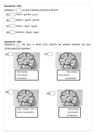 Questão 03 – (D3)
MARQUE O

EM QUE A MESMA PALAVRA SE REPETE:

(A)

FIVELA – gamela – janela

(B)

JANELA – tigela – gamela

(C)

TIGELA – tigela – tigela

(D)

GAMELA – fivela – tigela

Questão 04 – (D4)
MARQUE O
EM QUE A FRASE ESTÁ ESCRITA NA MESMA POSIÇÃO EM QUE
ESCREVEMOS NO CADERNO:

(C)

(A)

TODA CRIANÇA

TODA CRIANÇA

TEM O DIREITO

TEM O DIREITO

DE APRENDER.

(B)

DE APRENDER.

(D)

TODA CRIANÇA TEM O

TODA CRIANÇA

DIREITO DE APRENDER.

TEM O DIREITO
DE APRENDER.

 