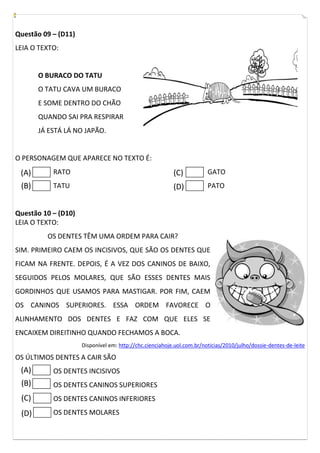 Questão 09 – (D11)
LEIA O TEXTO:

O BURACO DO TATU
O TATU CAVA UM BURACO
E SOME DENTRO DO CHÃO
QUANDO SAI PRA RESPIRAR
JÁ ESTÁ LÁ NO JAPÃO.

O PERSONAGEM QUE APARECE NO TEXTO É:

(A)

RATO

(C)

GATO

(B)

TATU

(D)

PATO

Questão 10 – (D10)
LEIA O TEXTO:
OS DENTES TÊM UMA ORDEM PARA CAIR?
SIM. PRIMEIRO CAEM OS INCISIVOS, QUE SÃO OS DENTES QUE
FICAM NA FRENTE. DEPOIS, É A VEZ DOS CANINOS DE BAIXO,
SEGUIDOS PELOS MOLARES, QUE SÃO ESSES DENTES MAIS
GORDINHOS QUE USAMOS PARA MASTIGAR. POR FIM, CAEM
OS CANINOS SUPERIORES. ESSA ORDEM FAVORECE O
ALINHAMENTO DOS DENTES E FAZ COM QUE ELES SE
ENCAIXEM DIREITINHO QUANDO FECHAMOS A BOCA.
Disponível em: http://chc.cienciahoje.uol.com.br/noticias/2010/julho/dossie-dentes-de-leite

OS ÚLTIMOS DENTES A CAIR SÃO

(A)

OS DENTES INCISIVOS

(B)

OS DENTES CANINOS SUPERIORES

(C)

OS DENTES CANINOS INFERIORES

(D)

OS DENTES MOLARES

 