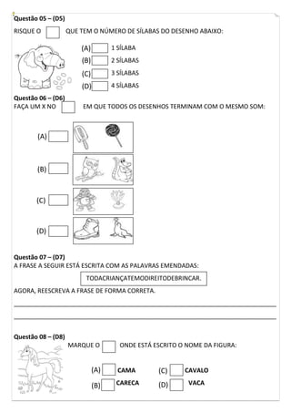 Questão 05 – (D5)
RISQUE O QUE TEM O NÚMERO DE SÍLABAS DO DESENHO ABAIXO:
1 SÍLABA
2 SÍLABAS
3 SÍLABAS
4 SÍLABAS
Questão 06 – (D6)
FAÇA UM X NO EM QUE TODOS OS DESENHOS TERMINAM COM O MESMO SOM:
Questão 07 – (D7)
A FRASE A SEGUIR ESTÁ ESCRITA COM AS PALAVRAS EMENDADAS:
AGORA, REESCREVA A FRASE DE FORMA CORRETA.
_____________________________________________________________________________
_____________________________________________________________________________
Questão 08 – (D8)
MARQUE O ONDE ESTÁ ESCRITO O NOME DA FIGURA:
CAMA CAVALO
CARECA VACA
TODACRIANÇATEMODIREITODEBRINCAR.
(A)
(D)
(C)
(B)
(A)
(B)
(C)
(D)
(A)
(B)
(C)
(D)
 
