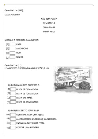 Questão 11 – (D12)
LEIA A ADVINHA
NÃO TEM PORTA
NEM JANELA
DONA CLARA
MORA NELA
MARQUE A RESPOSTA DA ADVINHA:
CASA
AMENDOIM
OVO
NINHO
Questão 12 – ( )
LEIA O TEXTO E RESPONDA AS QUESTÕES A e B.
A) (D13) O ASSUNTO DO TEXTO É:
FESTA DE CASAMENTO
FESTA DE FORMATURA
FESTA DAS MÃES
FESTA DE ANIVERSÁRIO
B) (D24) ESSE TEXTO SERVE PARA
CONVIDAR PARA UMA FESTA
ALERTAR SOBRE OS PERIGOS DA FLORESTA
ENSINAR A FAZER UMA FESTA
CONTAR UMA HISTÓRIA
(A)
(B)
(C)
(D)
(A)
(B)
(C)
(D)
(A)
(B)
(C)
(D)
 