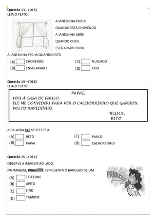 Questão 13 – (D15)
LEIA O TEXTO:
A JANELINHA FECHA
QUANDO ESTÁ CHOVENDO
A JANELINHA ABRE
QUANDO O SOL
ESTÁ APARECENDO.
A JANELINHA FECHA QUANDO ESTÁ
CHOVENDO
ENSOLARADO
NUBLADO
FRIO
Questão 14 – (D16)
LEIA O TEXTO
PAPAI,
VOU À CASA DE PAULO.
ELE ME CONVIDOU PARA VER O CACHORRINHO QUE GANHOU.
VOLTO RAPIDINHO.
BEIJOS,
BETO
A PALAVRA ELE SE REFERE A:
BETO
PAPAI
PAULO
CACHORRINHO
Questão 15 – (D17)
OBSERVE A IMAGEM AO LADO.
NA IMAGEM, PRRRÍÍÍÍÍÍÍ, REPRESENTA O BARULHO DE UM
TELEFONE
APITO
SINO
TAMBOR
(A)
(B)
(C)
(D)
(A)
(B)
(C)
(D)
(A)
(B)
(C)
(D)
 