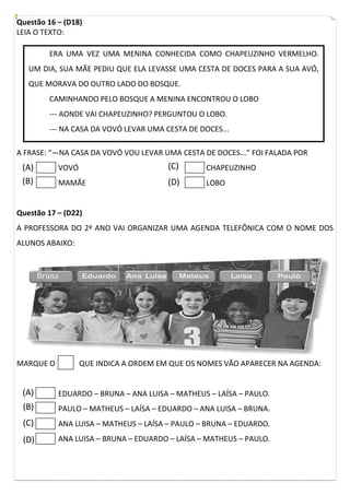 Questão 16 – (D18)
LEIA O TEXTO:
A FRASE: “—NA CASA DA VOVÓ VOU LEVAR UMA CESTA DE DOCES...” FOI FALADA POR
VOVÓ
MAMÃE
CHAPEUZINHO
LOBO
Questão 17 – (D22)
A PROFESSORA DO 2º ANO VAI ORGANIZAR UMA AGENDA TELEFÔNICA COM O NOME DOS
ALUNOS ABAIXO:
MARQUE O QUE INDICA A ORDEM EM QUE OS NOMES VÃO APARECER NA AGENDA:
EDUARDO – BRUNA – ANA LUISA – MATHEUS – LAÍSA – PAULO.
PAULO – MATHEUS – LAÍSA – EDUARDO – ANA LUISA – BRUNA.
ANA LUISA – MATHEUS – LAÍSA – PAULO – BRUNA – EDUARDO.
ANA LUISA – BRUNA – EDUARDO – LAÍSA – MATHEUS – PAULO.
ERA UMA VEZ UMA MENINA CONHECIDA COMO CHAPEUZINHO VERMELHO.
UM DIA, SUA MÃE PEDIU QUE ELA LEVASSE UMA CESTA DE DOCES PARA A SUA AVÓ,
QUE MORAVA DO OUTRO LADO DO BOSQUE.
CAMINHANDO PELO BOSQUE A MENINA ENCONTROU O LOBO
--- AONDE VAI CHAPEUZINHO? PERGUNTOU O LOBO.
--- NA CASA DA VOVÓ LEVAR UMA CESTA DE DOCES...
Bruna
(A)
(B)
(C)
(D)
(A)
(B)
(C)
(D)
 