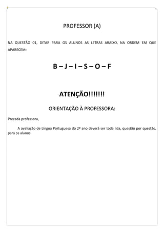 PROFESSOR (A)
NA QUESTÃO 01, DITAR PARA OS ALUNOS AS LETRAS ABAIXO, NA ORDEM EM QUE
APARECEM:
B – J – I – S – O – F
ATENÇÃO!!!!!!!
ORIENTAÇÃO À PROFESSORA:
Prezada professora,
A avaliação de Língua Portuguesa do 2º ano deverá ser toda lida, questão por questão,
para os alunos.
 