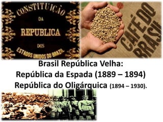 Brasil República Velha:
República da Espada (1889 – 1894)
República do Oligárquica (1894 – 1930).
 