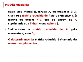 Matriz reduzida Dada uma matriz quadrada A, de ordem n ≥ 2, chama-se  matriz reduzida de A  pelo elemento  a ij  à matriz de ordem  n–1  que se obtém de A suprimindo sua  linha i  e sua  coluna j . Indicaremos a  matriz reduzida de A  pelo elemento a ij  com  D ij . O  determinante  da matriz reduzida é chamado de  menor complementar . 