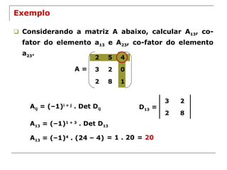 Exemplo Considerando a matriz A abaixo, calcular A 13 , co-fator do elemento a 13  e A 23 , co-fator do elemento a 23 . A = A ij  = (–1) i + j  . Det D ij A 13  = (–1) 1 + 3  . Det D 13 D 13  = A 13  = (–1) 4  . (24 – 4) = 1 . 20 =  20 3 2 2 8 2 5 4 3 2 0 2 8 1 