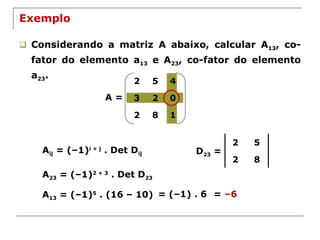 Exemplo Considerando a matriz A abaixo, calcular A 13 , co-fator do elemento a 13  e A 23 , co-fator do elemento a 23 . A = A ij  = (–1) i + j  . Det D ij A 23  = (–1) 2 + 3  . Det D 23 D 23  = A 13  = (–1) 5  . (16 – 10) = (–1) . 6 =  –6 2 5 2 8 2 5 4 3 2 0 2 8 1 