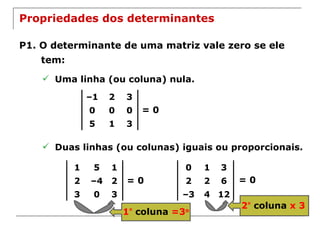 Propriedades dos determinantes P1. O determinante de uma matriz vale zero se ele tem: Uma linha (ou coluna) nula. = 0 Duas linhas (ou colunas) iguais ou proporcionais. = 0 = 0 2 º   coluna  x 3 1 º   coluna  =3 o – 1 2 3 0 0 0 5 1 3 1 5 1 2 – 4 2 3 0 3 0 1 3 2 2 6 – 3 4 12 