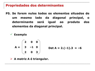 Propriedades dos determinantes P5. Se forem nulos todos os elementos situados de um mesmo lado da diagonal principal, o determinante será igual ao produto dos elementos da diagonal principal. Exemplo A = Det A = 2.(–1).3 = –6 A matriz A é triangular. 2 0 0 3 – 1 0 2 0 3 