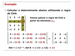 Exemplo Calcular o determinante abaixo utilizando a regra de Chió. Vamos aplicar a regra de Chió a partir do elemento  a 24 .  Det = (–1) 2 + 4 . det B = (–1) 6 . (–13) =  13 2 3 – 1 0 1 4 2 1 3 2 2 0 – 1 2 3 2 2 – ( 1.0 ) 3 – ( 4.0 ) – 1 – ( 2.0 ) 3 – ( 1.0 ) 2 – ( 4.0 ) 2 – ( 2.0 ) – 1 – ( 1.2 ) 2 – ( 4.2 ) 3 – ( 2.2 ) 2 3 – 1 3 2 2 – 3 – 6 – 1 