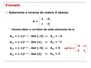 Exemplo Determine a inversa da matriz A abaixo. A = Vamos obter o co-fator de cada elemento de A. A 11  = (–1) 1 + 1  . Det [–3]    A 11  = –3 A 12  = (–1) 1 + 2  . Det [1]    A 12  = –1 A 21  = (–1) 2 + 1  . Det [–5]    A 21  = 5 A 22  = (–1) 2 + 2  . Det [2]    A 22  = 2 cof A = 2 – 5 1 – 3 – 3 – 1 5 2 