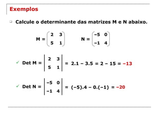 Exemplos Calcule o determinante das matrizes M e N abaixo. M = N = Det M =  = 2.1 – 3.5 = 2 – 15 =  –13 Det N =  = (–5).4 – 0.(–1) =  –20 2 3 5 1 – 5 0 – 1 4 2 3 5 1 – 5 0 – 1 4 