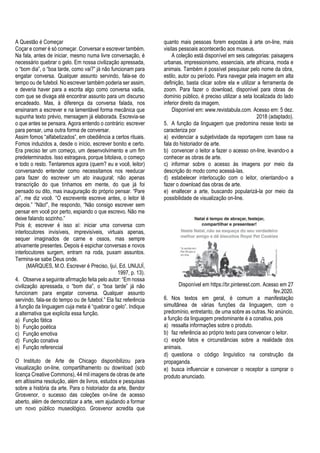 A Questão é Começar
Coçar e comer é só começar. Conversar e escrever também.
Na fala, antes de iniciar, mesmo numa livre conversação, é
necessário quebrar o gelo. Em nossa civilização apressada,
o “bom dia”, o “boa tarde, como vai?” já não funcionam para
engatar conversa. Qualquer assunto servindo, fala-se do
tempo ou de futebol. No escrever também poderia ser assim,
e deveria haver para a escrita algo como conversa vadia,
com que se divaga até encontrar assunto para um discurso
encadeado. Mas, à diferença da conversa falada, nos
ensinaram a escrever e na lamentável forma mecânica que
supunha texto prévio, mensagem já elaborada. Escrevia-se
o que antes se pensara. Agora entendo o contrário: escrever
para pensar, uma outra forma de conversar.
Assim fomos “alfabetizados”, em obediência a certos rituais.
Fomos induzidos a, desde o início, escrever bonito e certo.
Era preciso ter um começo, um desenvolvimento e um fim
predeterminados. Isso estragava, porque bitolava, o começo
e todo o resto. Tentaremos agora (quem? eu e você, leitor)
conversando entender como necessitamos nos reeducar
para fazer do escrever um ato inaugural; não apenas
transcrição do que tínhamos em mente, do que já foi
pensado ou dito, mas inauguração do próprio pensar. “Pare
aí”, me diz você. “O escrevente escreve antes, o leitor lê
depois.” “Não!”, lhe respondo, “Não consigo escrever sem
pensar em você por perto, espiando o que escrevo. Não me
deixe falando sozinho.”
Pois é; escrever é isso aí: iniciar uma conversa com
interlocutores invisíveis, imprevisíveis, virtuais apenas,
sequer imaginados de carne e ossos, mas sempre
ativamente presentes. Depois é espichar conversas e novos
interlocutores surgem, entram na roda, puxam assuntos.
Termina-se sabe Deus onde.
(MARQUES, M.O. Escrever é Preciso, Ijuí, Ed. UNIJUÍ,
1997, p. 13).
4. Observe a seguinte afirmação feita pelo autor: “Em nossa
civilização apressada, o “bom dia”, o “boa tarde” já não
funcionam para engatar conversa. Qualquer assunto
servindo, fala-se do tempo ou de futebol.” Ela faz referência
à função da linguagem cuja meta é “quebrar o gelo”. Indique
a alternativa que explicita essa função.
a) Função fática
b) Função poética
c) Função emotiva
d) Função conativa
e) Função referencial
O Instituto de Arte de Chicago disponibilizou para
visualização on-line, compartilhamento ou download (sob
licença Creative Commons), 44 mil imagens de obras de arte
em altíssima resolução, além de livros, estudos e pesquisas
sobre a história da arte. Para o historiador da arte, Bendor
Grosvenor, o sucesso das coleções on-line de acesso
aberto, além de democratizar a arte, vem ajudando a formar
um novo público museológico. Grosvenor acredita que
quanto mais pessoas forem expostas à arte on-line, mais
visitas pessoais acontecerão aos museus.
A coleção está disponível em seis categorias: paisagens
urbanas, impressionismo, essenciais, arte africana, moda e
animais. Também é possível pesquisar pelo nome da obra,
estilo, autor ou período. Para navegar pela imagem em alta
definição, basta clicar sobre ela e utilizar a ferramenta de
zoom. Para fazer o download, disponível para obras de
domínio público, é preciso utilizar a seta localizada do lado
inferior direito da imagem.
Disponível em: www.revistabula.com. Acesso em: 5 dez.
2018 (adaptado).
5. A função da linguagem que predomina nesse texto se
caracteriza por
a) evidenciar a subjetividade da reportagem com base na
fala do historiador de arte.
b) convencer o leitor a fazer o acesso on-line, levando-o a
conhecer as obras de arte.
c) informar sobre o acesso às imagens por meio da
descrição do modo como acessá-las.
d) estabelecer interlocução com o leitor, orientando-o a
fazer o download das obras de arte.
e) enaltecer a arte, buscando popularizá-la por meio da
possibilidade de visualização on-line.
Disponível em https://br.pinterest.com. Acesso em 27
fev.2020.
6. Nos textos em geral, é comum a manifestação
simultânea de várias funções da linguagem, com o
predomínio, entretanto, de uma sobre as outras. No anúncio,
a função da linguagem predominante é a conativa, pois
a) ressalta informações sobre o produto.
b) faz referência ao próprio texto para convencer o leitor.
c) expõe fatos e circunstâncias sobre a realidade dos
animais.
d) questiona o código linguístico na construção da
propaganda.
e) busca influenciar e convencer o receptor a comprar o
produto anunciado.
 
