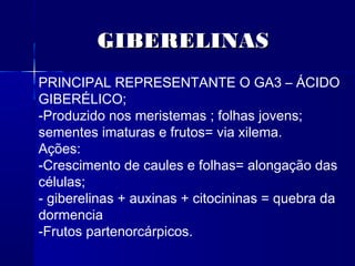 GIBERELINAS
PRINCIPAL REPRESENTANTE O GA3 – ÁCIDO
GIBERÉLICO;
-Produzido nos meristemas ; folhas jovens;
sementes imaturas e frutos= via xilema.
Ações:
-Crescimento de caules e folhas= alongação das
células;
- giberelinas + auxinas + citocininas = quebra da
dormencia
-Frutos partenorcárpicos.

 
