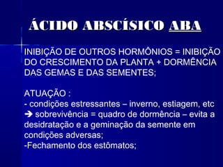 ÁCIDO ABSCÍSICO ABA
INIBIÇÃO DE OUTROS HORMÔNIOS = INIBIÇÃO
DO CRESCIMENTO DA PLANTA + DORMÊNCIA
DAS GEMAS E DAS SEMENTES;
ATUAÇÃO :
- condições estressantes – inverno, estiagem, etc
 sobrevivência = quadro de dormência – evita a
desidratação e a geminação da semente em
condições adversas;
-Fechamento dos estômatos;

 