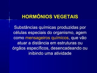 HORMÔNIOS VEGETAIS
Substâncias químicas produzidas por
células especiais do organismo, agem
como mensageiros químicos, que vão
atuar a distância em estruturas ou
órgãos específicos, desencadeando ou
inibindo uma atividade

 