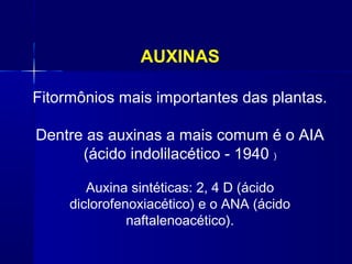 AUXINAS
Fitormônios mais importantes das plantas.
Dentre as auxinas a mais comum é o AIA
(ácido indolilacético - 1940 )
Auxina sintéticas: 2, 4 D (ácido
diclorofenoxiacético) e o ANA (ácido
naftalenoacético).

 