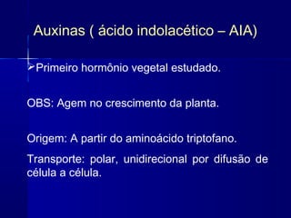 Auxinas ( ácido indolacético – AIA)
Primeiro hormônio vegetal estudado.
OBS: Agem no crescimento da planta.
Origem: A partir do aminoácido triptofano.
Transporte: polar, unidirecional por difusão de
célula a célula.

 