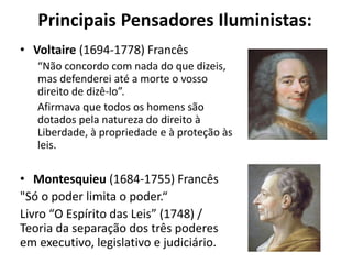 Principais Pensadores Iluministas:
• Voltaire (1694-1778) Francês
“Não concordo com nada do que dizeis,
mas defenderei até a morte o vosso
direito de dizê-lo”.
Afirmava que todos os homens são
dotados pela natureza do direito à
Liberdade, à propriedade e à proteção às
leis.
• Montesquieu (1684-1755) Francês
"Só o poder limita o poder.“
Livro “O Espírito das Leis” (1748) /
Teoria da separação dos três poderes
em executivo, legislativo e judiciário.
 