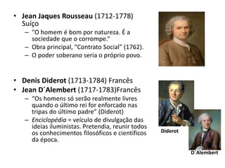 • Jean Jaques Rousseau (1712-1778)
Suíço
– "O homem é bom por natureza. É a
sociedade que o corrompe.“
– Obra principal, “Contrato Social” (1762).
– O poder soberano seria o próprio povo.
• Denis Diderot (1713-1784) Francês
• Jean D´Alembert (1717-1783)Francês
– “Os homens só serão realmente livres
quando o último rei for enforcado nas
tripas do último padre” (Diderot)
– Enciclopédia = veículo de divulgação das
ideias iluministas. Pretendia, reunir todos
os conhecimentos filosóficos e científicos
da época.
Diderot
D´Alembert
 