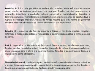 Frederico II: foi o principal déspota esclarecido prussiano onde reformou o sistema
penal, aboliu as torturas praticadas por seu pai, fundou escolas promovendo a
educação, incentivou a produção cultural comercial e manufatureira, decretou a
tolerância religiosa. Considerando o despotismo um momento onde se aprofundava a
ruptura da tradição medieval, típicas do Antigo Regime para uma forma de governar
eficiente mas sem abandonar os fatores absolutistas das monarquias.
Catarina II: estrangeira da Prússia assumiu a Rússia e construiu escolas, hospitais,
reformou e modernizou cidades, racionalizou a administração pública e limitou a ação
da igreja.
José II: imperador da Germânia aboliu a servidão e a tortura, secularizou seus bens,
fundou escolas, hospitais e asilos, concedeu liberdade de culto a toda crença religiosa,
criou impostos para o clero e a nobreza, limitou feriados e peregrinações, tornou a
língua alemã como obrigatória.
Marquês de Pombal: conde português que iniciou reformas administrativas econômicas
e sociais desenvolveu o comércio colonial, isentou impostos para exportações, fundou o
banco real, expulsou os jesuítas de Portugal, modernizou o exército.
 