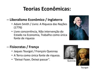 Teorias Econômicas:
– Liberalismo Econômico / Inglaterra
• Adam Smith / Livro: A Riqueza das Nações
(1776)
• Livre concorrência, Não intervenção do
Estado na Economia, Trabalho como única
fonte de riqueza
– Fisiocratas / França
• Jaques Tourgot / François Quesnay
• A Terra como única fonte de riqueza.
• “Deixai Fazer, Deixai passar”. Quesnay
Tourgot
 
