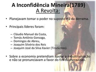 A Revolta:
• Planejavam tomar o poder no suposto dia da derrama.
• Principais líderes foram:
– Cláudio Manuel da Costa,
– Tomás Antônio Gonzaga,
– Domingos de Abreu,
– Joaquim Silvério dos Reis
– Joaquim José da Silva Xavier (Tiradentes).
• Sobre a economia pretendiam apoiar a industrialização
e não se pronunciavam a favor do fim da escravidão.
A Inconfidência Mineira(1789)
 
