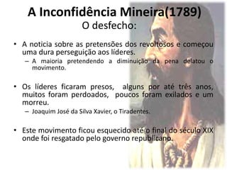 O desfecho:
• A noticia sobre as pretensões dos revoltosos e começou
uma dura perseguição aos líderes.
– A maioria pretendendo a diminuição da pena delatou o
movimento.
• Os líderes ficaram presos, alguns por até três anos,
muitos foram perdoados, poucos foram exilados e um
morreu.
– Joaquim José da Silva Xavier, o Tiradentes.
• Este movimento ficou esquecido até o final do século XIX
onde foi resgatado pelo governo republicano.
A Inconfidência Mineira(1789)
 