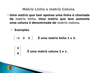 Uma matriz que tem apenas uma linha é chamada de  matriz linha . Uma matriz que tem somente uma coluna é denominada de  matriz coluna . Exemplos É uma matriz linha 1 x 3. É uma matriz coluna 2 x 1. – 1 2 5 3 6 