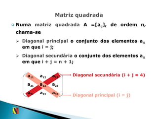 Numa  matriz quadrada  A =[a ij ], de ordem n, chama-se Diagonal principal  o conjunto dos elementos a ij  em que  i = j ; Diagonal secundária  o conjunto dos elementos a ij  em que  i + j = n + 1 ; Diagonal secundária (i + j = 4) Diagonal principal (i = j) a 11 a 12 a 13 a 21 a 22 a 23 a 31 a 32 a 33 