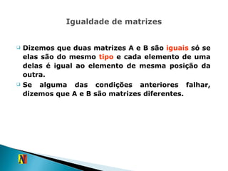 Dizemos que duas matrizes A e B são  iguais  só se elas são do mesmo  tipo  e cada elemento de uma delas é igual ao elemento de mesma posição da outra. Se alguma das condições anteriores falhar, dizemos que A e B são matrizes diferentes. 