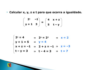 Calcular x, y, z e t para que ocorra a igualdade. = 2 x  = 4 y + 1 = 5 x + z = –1 t – y = 3 ⇒   2 x  = 2 2 ⇒   x  = 2 ⇒   y  = 4 ⇒   2 + z = –1 ⇒   z  = –3 ⇒   t  – 4 = 3 ⇒   t  = 7 2 x – 1 y + 1 3 4 x + z 5 t – y 