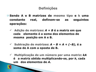 Sendo A e B matrizes de  mesmo tipo  e  k  uma constante real, definem-se as seguintes operações: Adição de matrizes :  A + B  é a matriz em que cada  elemento é a soma dos elementos de mesma  posição em A e B. Subtração de matrizes :  A – B = A + (–B) , é a  soma de A com a oposta de B. Multiplicação de um número por uma matriz :  kA  é  a matriz obtida multiplicando-se, por  k , cada um  dos elementos de  A . 