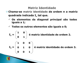 Chama-se  matriz identidade  de ordem n a matriz quadrada indicada I n  tal que. Os elementos da diagonal principal são todos iguais a 1; Todos os outros elementos são iguais a 0; é matriz identidade de ordem 2. é matriz identidade de ordem 3. I 2  =  I 3  =  1 0 0 1 1 0 0 0 1 0 0 0 1 