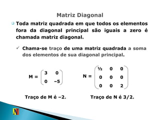 Toda matriz quadrada em que todos os elementos fora da diagonal principal são iguais a zero é chamada matriz diagonal. Chama-se  traço  de uma matriz quadrada  a soma dos elementos de sua diagonal principal . M =  N =  Traço de M é –2. Traço de N é 3/2. 3 0 0 – 5 ½  0 0 0 0 0 0 0 2 
