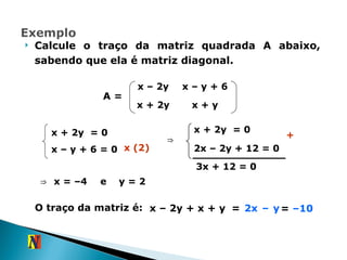 Calcule o traço da matriz quadrada A abaixo, sabendo que ela é matriz diagonal. A = x + 2y  = 0 x – y + 6   = 0 ⇒  x = –4  ⇒ x + 2y  = 0 2x – 2y + 12 = 0 x (2) + 3x + 12 = 0 e  y = 2  O traço da matriz é: x – 2y + x + y  =  2x – y   =  –10   x – 2y x – y + 6 x + 2y x + y 